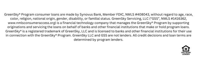 GreenSky® Program consumer loans are made by Synovus Bank, Member FDIC, NMLS #408043, without regard to age, race, color, religion, national origin, gender, disability, or familial status. GreenSky Servicing, LLC (“GSS”, NMLS #1416362, www.nmlsconsumeraccess.org) is a financial technology company that manages the GreenSky® Program by supporting originations and servicing the loans on behalf of banks and other financial institutions that make or hold program loans. GreenSky® is a registered trademark of GreenSky, LLC and is licensed to banks and other financial institutions for their use in connection with the GreenSky® Program. GreenSky LLC and GSS are not lenders. All credit decisions and loan terms are determined by program lender